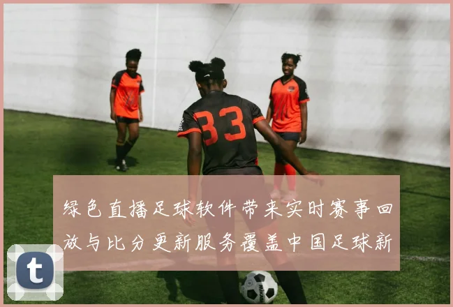 绿色直播足球软件带来实时赛事回放与比分更新服务覆盖中国足球新闻解读
