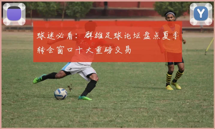 球迷必看：群雄足球论坛盘点夏季转会窗口十大重磅交易