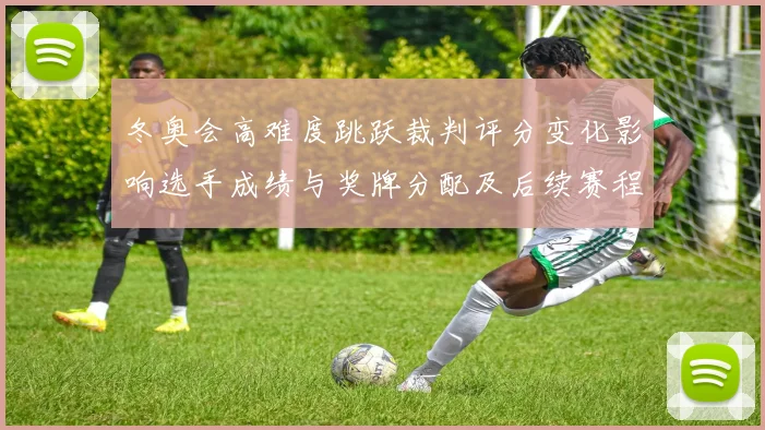 冬奥会高难度跳跃裁判评分变化影响选手成绩与奖牌分配及后续赛程