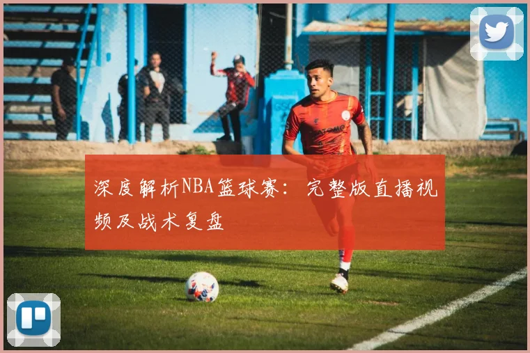 深度解析NBA篮球赛：完整版直播视频及战术复盘