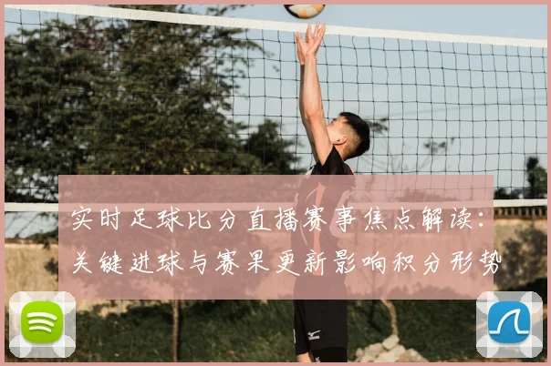 实时足球比分直播赛事焦点解读：关键进球与赛果更新影响积分形势与后续对阵安排