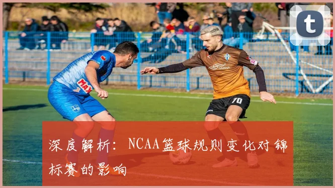 深度解析：NCAA篮球规则变化对锦标赛的影响