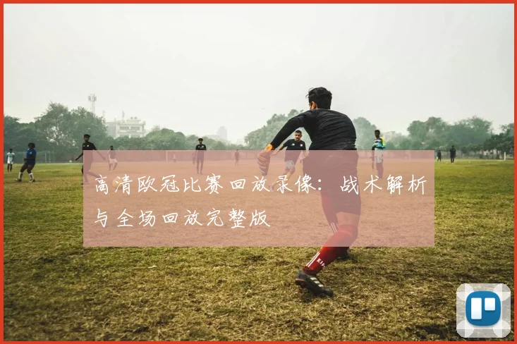 高清欧冠比赛回放录像:战术解析与全场回放完整版